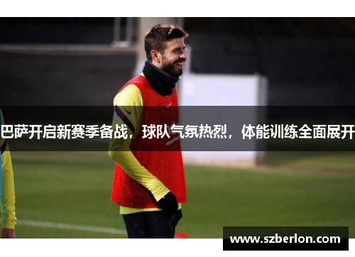 巴萨开启新赛季备战，球队气氛热烈，体能训练全面展开