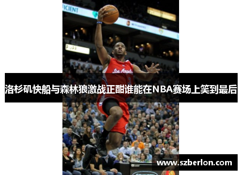 洛杉矶快船与森林狼激战正酣谁能在NBA赛场上笑到最后