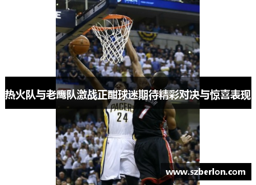 热火队与老鹰队激战正酣球迷期待精彩对决与惊喜表现